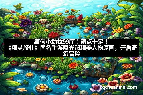 缅甸小勐拉99厅：萌点十足！《精灵旅社》同名手游曝光超精美人物原画，开启奇幻冒险新体验