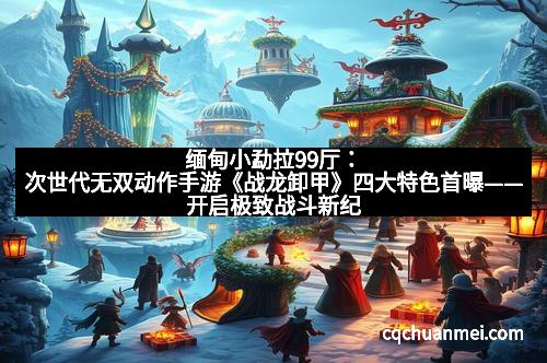 缅甸小勐拉99厅：次世代无双动作手游《战龙卸甲》四大特色首曝——开启极致战斗新纪元